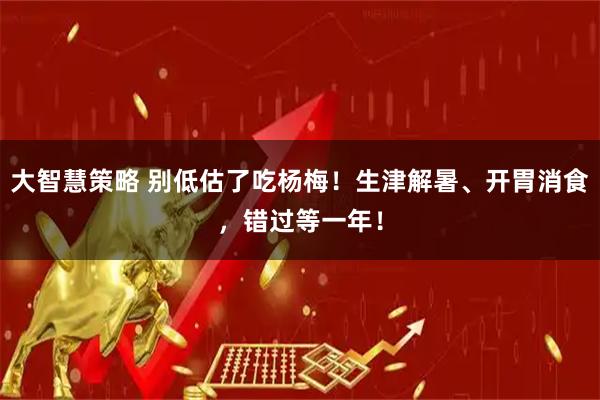 大智慧策略 别低估了吃杨梅！生津解暑、开胃消食，错过等一年！