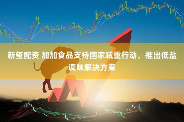 新玺配资 加加食品支持国家减重行动，推出低盐调味解决方案