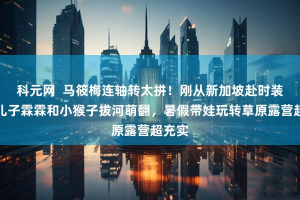 科元网  马筱梅连轴转太拼！刚从新加坡赴时装周，儿子霖霖和小猴子拔河萌翻，暑假带娃玩转草原露营超充实