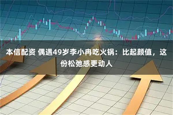 本信配资 偶遇49岁李小冉吃火锅：比起颜值，这份松弛感更动人