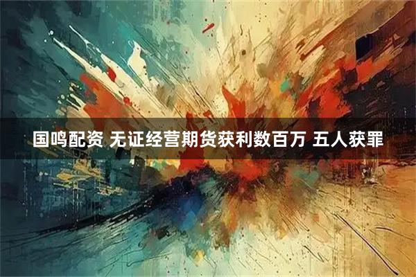 国鸣配资 无证经营期货获利数百万 五人获罪