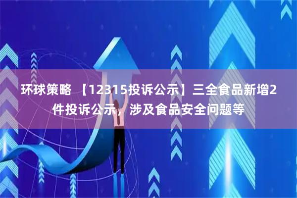 环球策略 【12315投诉公示】三全食品新增2件投诉公示，涉及食品安全问题等
