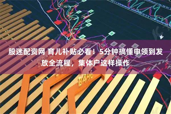 股迷配资网 育儿补贴必看！5分钟搞懂申领到发放全流程，集体户这样操作
