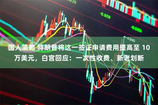 国人策略 特朗普将这一签证申请费用提高至 10万美元，白宫回应：一次性收费、新老划断