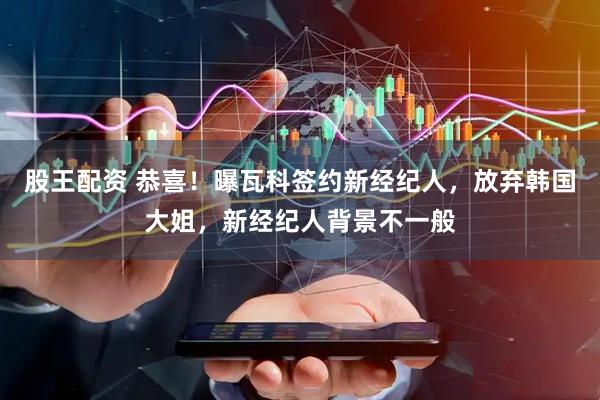 股王配资 恭喜！曝瓦科签约新经纪人，放弃韩国大姐，新经纪人背景不一般