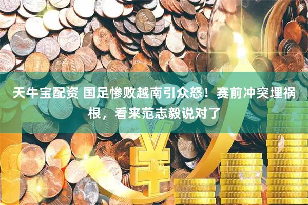天牛宝配资 国足惨败越南引众怒！赛前冲突埋祸根，看来范志毅说对了