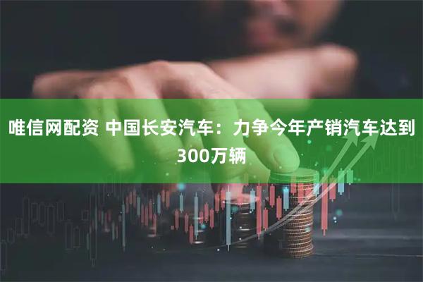 唯信网配资 中国长安汽车：力争今年产销汽车达到300万辆