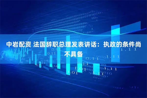 中岩配资 法国辞职总理发表讲话：执政的条件尚不具备