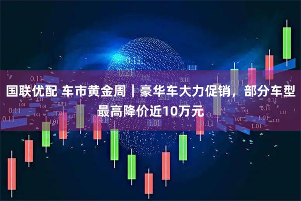 国联优配 车市黄金周｜豪华车大力促销，部分车型最高降价近10万元