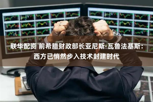 联华配资 前希腊财政部长亚尼斯·瓦鲁法基斯：西方已悄然步入技术封建时代