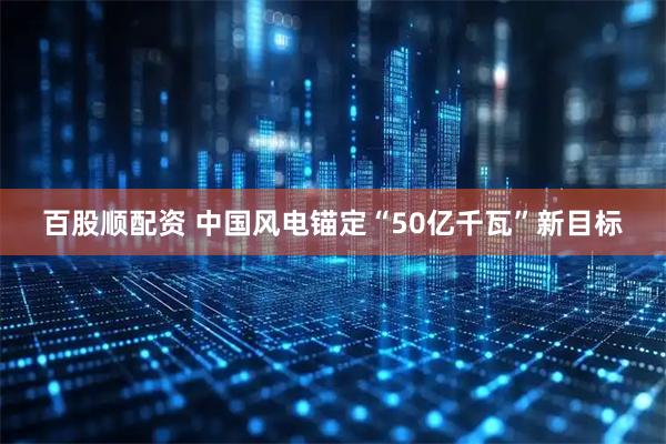 百股顺配资 中国风电锚定“50亿千瓦”新目标