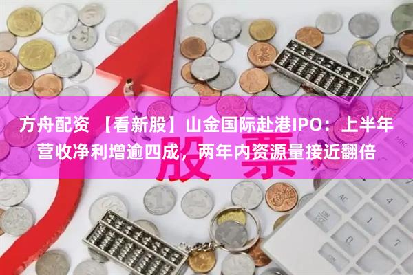 方舟配资 【看新股】山金国际赴港IPO：上半年营收净利增逾四成，两年内资源量接近翻倍