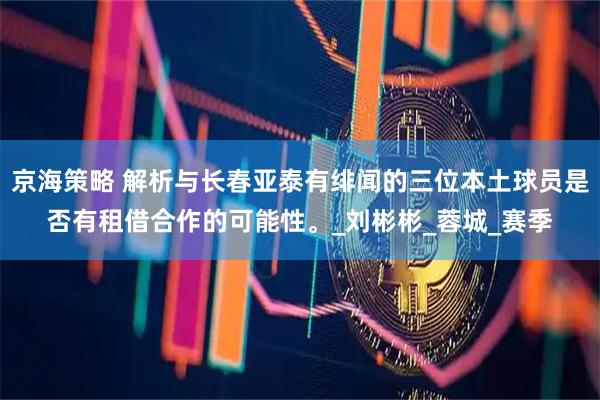 京海策略 解析与长春亚泰有绯闻的三位本土球员是否有租借合作的可能性。_刘彬彬_蓉城_赛季