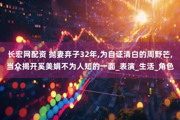 长宏网配资 抛妻弃子32年,为自证清白的周野芒,当众揭开奚美娟不为人知的一面_表演_生活_角色