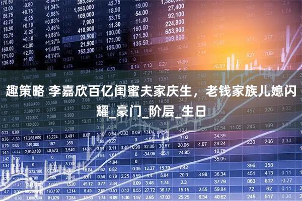 趣策略 李嘉欣百亿闺蜜夫家庆生，老钱家族儿媳闪耀_豪门_阶层_生日