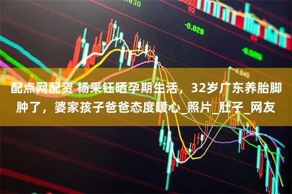 配点网配资 杨采钰晒孕期生活，32岁广东养胎脚肿了，婆家孩子爸爸态度暖心_照片_肚子_网友
