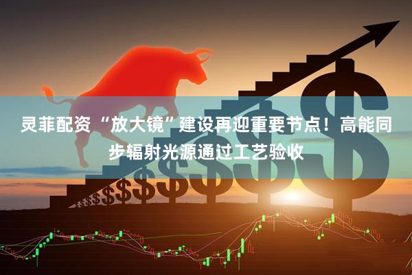 灵菲配资 “放大镜”建设再迎重要节点！高能同步辐射光源通过工艺验收