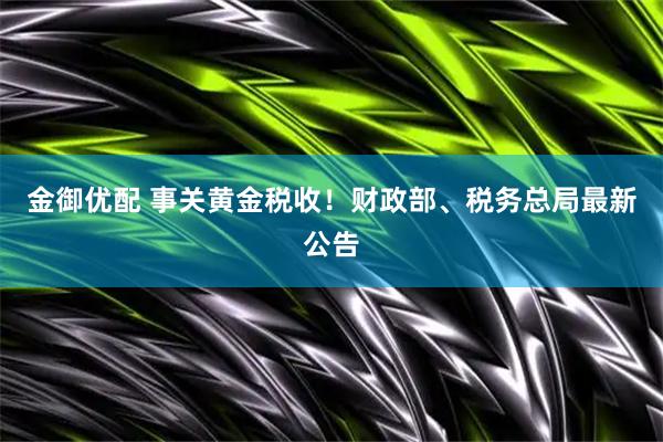 金御优配 事关黄金税收！财政部、税务总局最新公告
