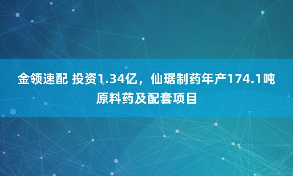 金领速配 投资1.34亿，仙琚制药年产174.1吨原料药及配套项目