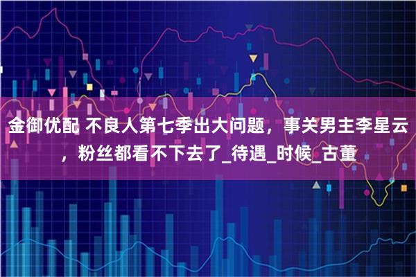 金御优配 不良人第七季出大问题，事关男主李星云，粉丝都看不下去了_待遇_时候_古董