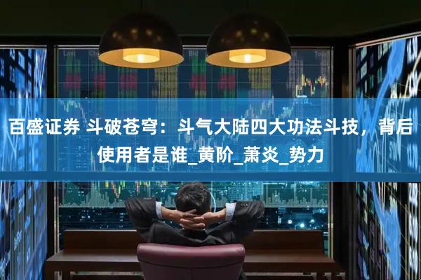 百盛证券 斗破苍穹：斗气大陆四大功法斗技，背后使用者是谁_黄阶_萧炎_势力