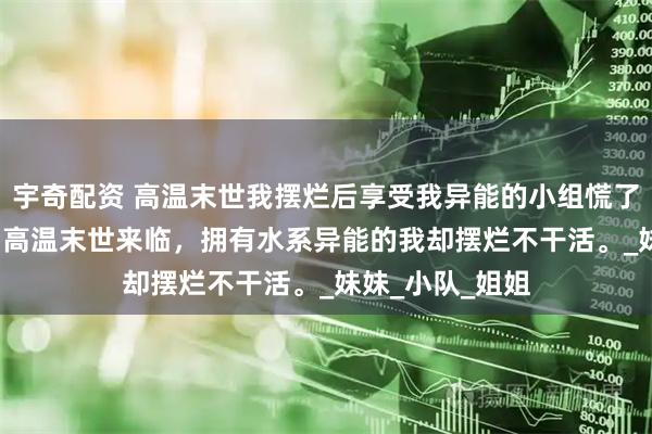 宇奇配资 高温末世我摆烂后享受我异能的小组慌了 明娅千雪徐州 高温末世来临，拥有水系异能的我却摆烂不干活。_妹妹_小队_姐姐