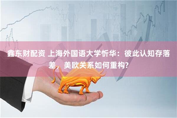 鑫东财配资 上海外国语大学忻华：彼此认知存落差，美欧关系如何重构?