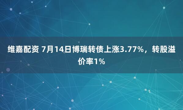 维嘉配资 7月14日博瑞转债上涨3.77%，转股溢价率1%