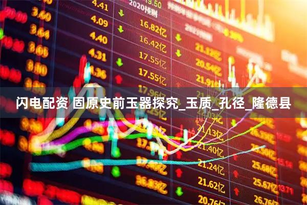 闪电配资 固原史前玉器探究_玉质_孔径_隆德县