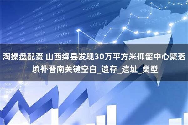 淘操盘配资 山西绛县发现30万平方米仰韶中心聚落 填补晋南关键空白_遗存_遗址_类型