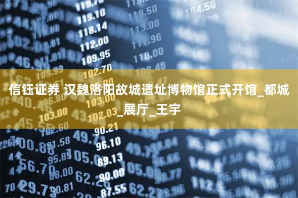 信钰证券 汉魏洛阳故城遗址博物馆正式开馆_都城_展厅_王宇