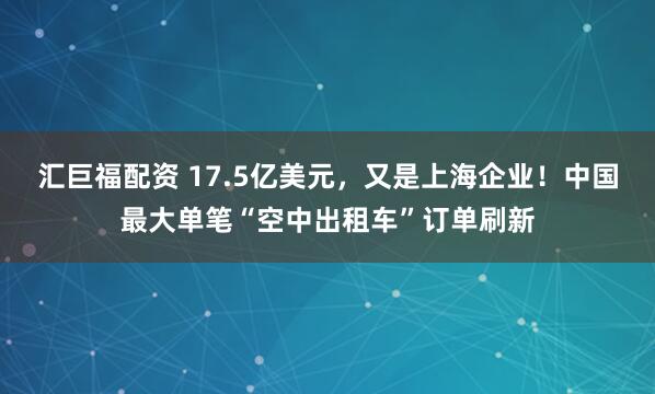 汇巨福配资 17.5亿美元，又是上海企业！中国最大单笔“空中出租车”订单刷新