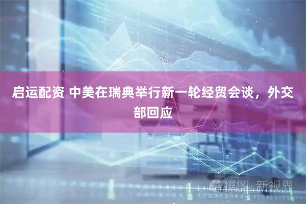启运配资 中美在瑞典举行新一轮经贸会谈，外交部回应
