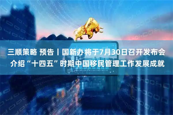 三顺策略 预告丨国新办将于7月30日召开发布会 介绍“十四五”时期中国移民管理工作发展成就
