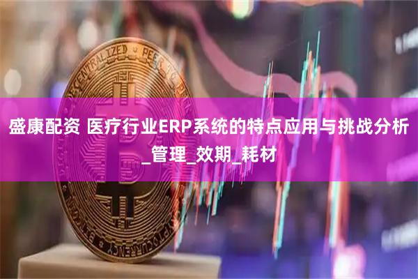 盛康配资 医疗行业ERP系统的特点应用与挑战分析_管理_效期_耗材