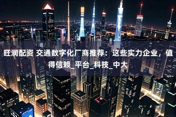 旺润配资 交通数字化厂商推荐：这些实力企业，值得信赖_平台_科技_中大