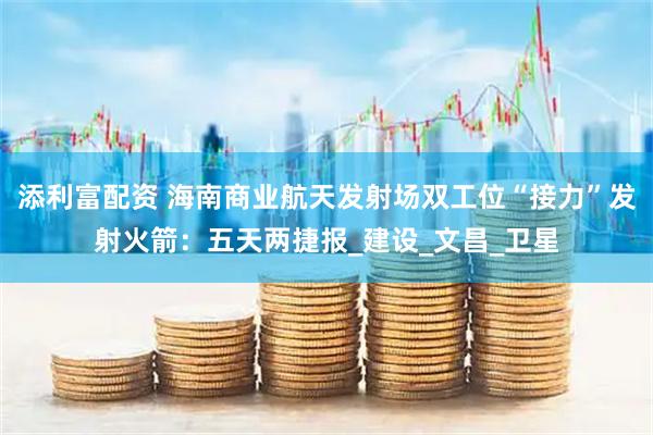 添利富配资 海南商业航天发射场双工位“接力”发射火箭：五天两捷报_建设_文昌_卫星