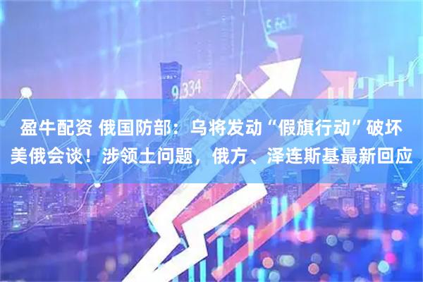 盈牛配资 俄国防部：乌将发动“假旗行动”破坏美俄会谈！涉领土问题，俄方、泽连斯基最新回应