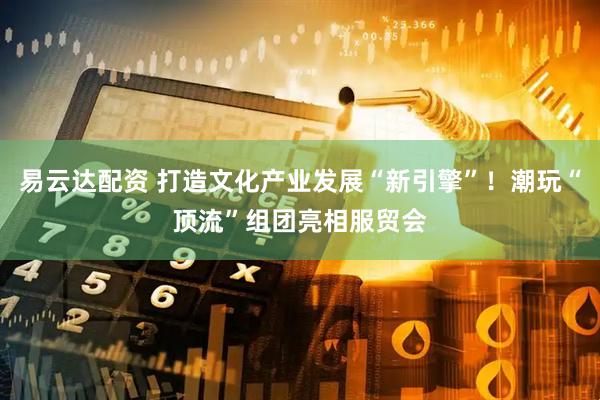 易云达配资 打造文化产业发展“新引擎”！潮玩“顶流”组团亮相服贸会