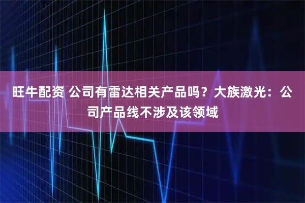旺牛配资 公司有雷达相关产品吗？大族激光：公司产品线不涉及该领域