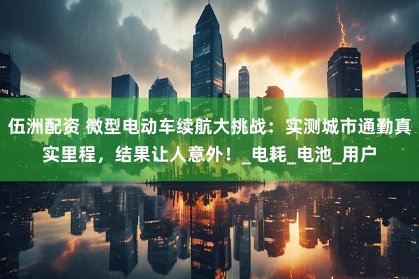 伍洲配资 微型电动车续航大挑战：实测城市通勤真实里程，结果让人意外！_电耗_电池_用户