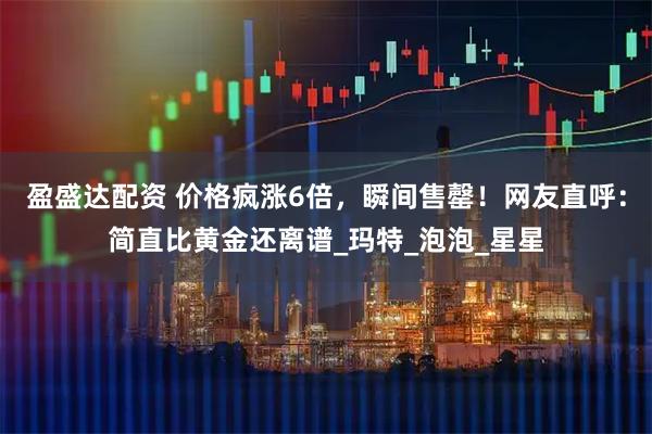 盈盛达配资 价格疯涨6倍，瞬间售罄！网友直呼：简直比黄金还离谱_玛特_泡泡_星星