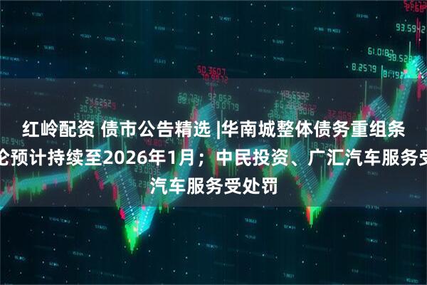 红岭配资 债市公告精选 |华南城整体债务重组条款讨论预计持续至2026年1月；中民投资、广汇汽车服务受处罚