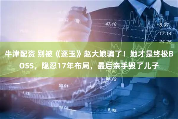 牛津配资 别被《逐玉》赵大娘骗了！她才是终极BOSS，隐忍17年布局，最后亲手毁了儿子