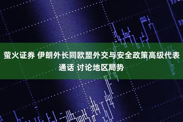 萤火证券 伊朗外长同欧盟外交与安全政策高级代表通话 讨论地区局势